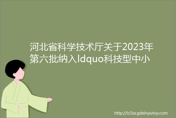 河北省科学技术厅关于2023年第六批纳入ldquo科技型中小企业信息库rdquo企业名单的公告